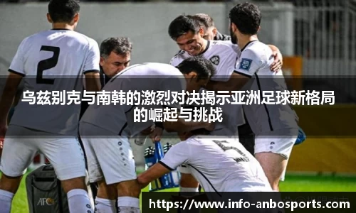 乌兹别克与南韩的激烈对决揭示亚洲足球新格局的崛起与挑战